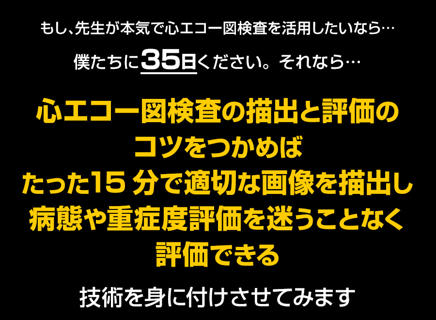 もし、先生が本気で心エコー図検査を活用したいなら…僕たちに35日ください。それなら…心エコー図検査の描出と評価のコツをつかめばたった15分で適切な画像を描出し病態や重症度評価を迷うことなく評価できる技術を身に付けさせてみせます