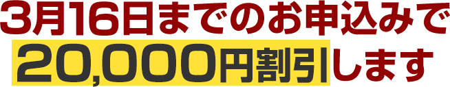 3月16日までのお申込みで20,000円割引します