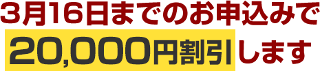 3月16日までのお申込みで20,000円割引します