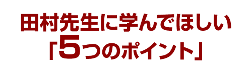 田村先生に学んでほしい「5つのポイント」