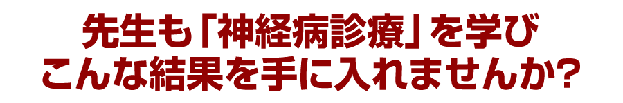 先生も「神経病診療」を学びこんな結果を手に入れませんか？