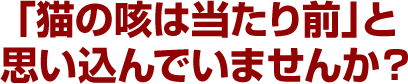 「猫の咳は当たり前」と思い込んでいませんか？
