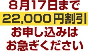 8月17日まで22,000円割引お申し込みはお急ぎください
