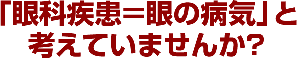 「眼科疾患＝眼の病気」と考えていませんか？