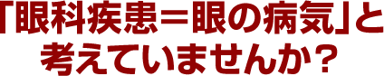 「眼科疾患＝眼の病気」と考えていませんか？