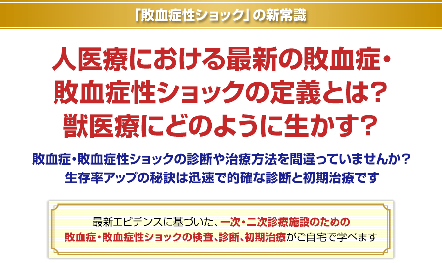 「敗血症性ショック」の新常識 人医療における最新の敗血症・敗血症性ショックの定義とは？獣医療にどのように生かす？敗血症・敗血症性ショックの診断や治療方法を間違っていませんか？生存率アップの秘訣は迅速で的確な診断と初期治療です 最新エビデンスに基づいた、一次・二次診療施設のための敗血症・敗血症性ショックの検査、診断、初期治療がご自宅で学べます