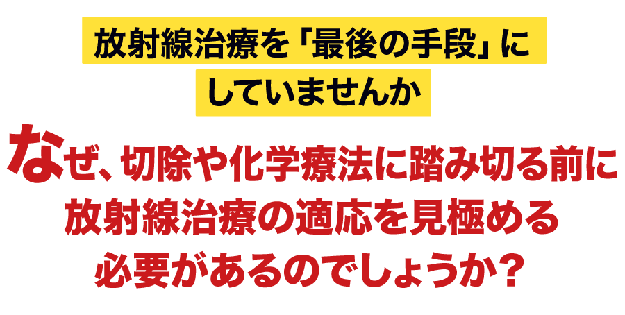 放射線治療を「最後の手段」にしていませんか なぜ、切除や化学療法に踏み切る前に放射線治療の適応を見極める必要があるのでしょうか？