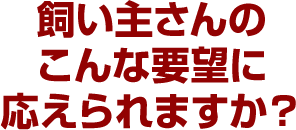 飼い主さんのこんな要望に応えられますか？